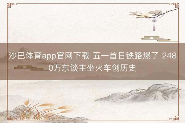 沙巴体育app官网下载 五一首日铁路爆了 2480万东谈主坐火车创历史