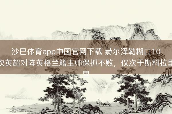 沙巴体育app中国官网下载 赫尔泽勒糊口10次英超对阵英格兰籍主帅保抓不败，仅次于斯科拉里