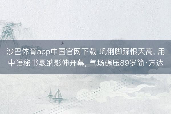 沙巴体育app中国官网下载 巩俐脚踩恨天高, 用中语秘书戛纳影伸开幕, 气场碾压89岁简·方达