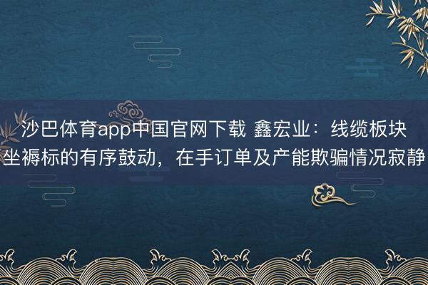沙巴体育app中国官网下载 鑫宏业:线缆板块坐褥标的有序鼓动,在手订单及产能欺骗情况寂静
