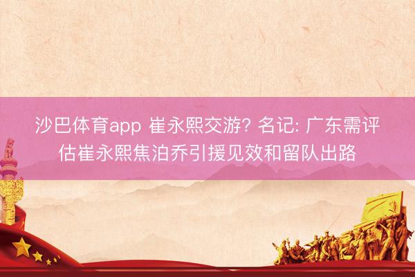 沙巴体育app 崔永熙交游? 名记: 广东需评估崔永熙焦泊乔引援见效和留队出路
