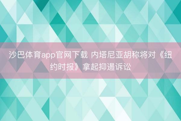 沙巴体育app官网下载 内塔尼亚胡称将对《纽约时报》拿起抑遏诉讼