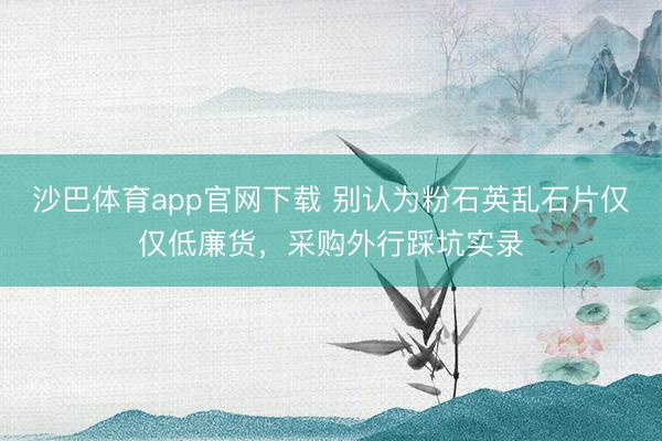 沙巴体育app官网下载 别认为粉石英乱石片仅仅低廉货，采购外行踩坑实录