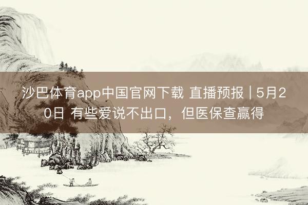 沙巴体育app中国官网下载 直播预报 | 5月20日 有些爱说不出口，但医保查赢得