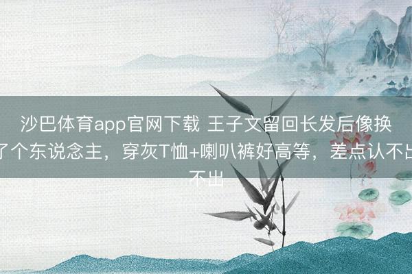 沙巴体育app官网下载 王子文留回长发后像换了个东说念主,穿灰T恤+喇叭裤好高等,差点认不出