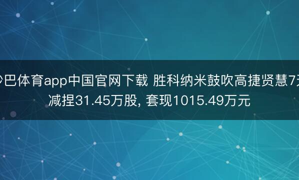 沙巴体育app中国官网下载 胜科纳米鼓吹高捷贤慧7天减捏31.45万股， 套现1015.49万元
