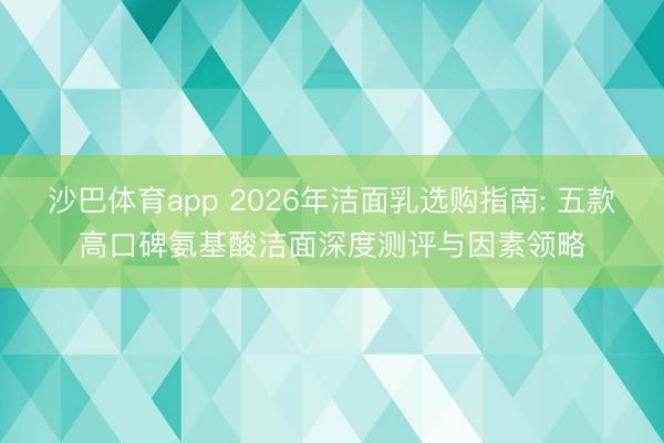 沙巴体育app 2026年洁面乳选购指南: 五款高口碑氨基酸洁面深度测评与因素领略