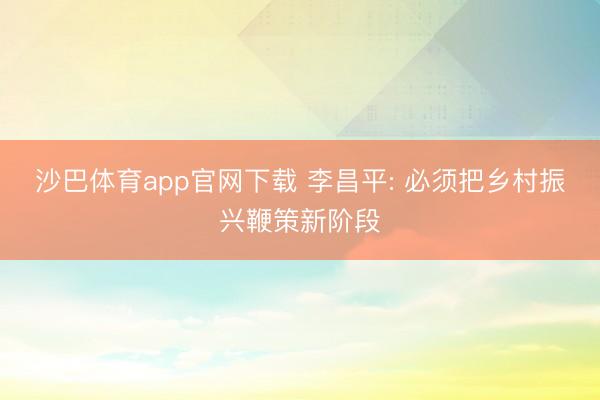 沙巴体育app官网下载 李昌平: 必须把乡村振兴鞭策新阶段