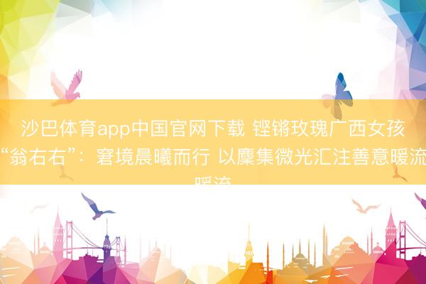 沙巴体育app中国官网下载 铿锵玫瑰广西女孩“翁右右”：窘境晨曦而行 以麇集微光汇注善意暖流