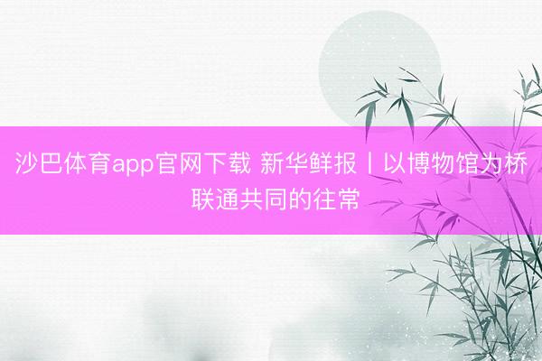 沙巴体育app官网下载 新华鲜报丨以博物馆为桥 联通共同的往常