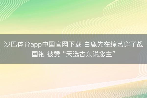 沙巴体育app中国官网下载 白鹿先在综艺穿了战国袍 被赞 “天选古东说念主”