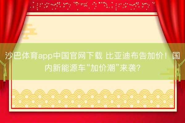 沙巴体育app中国官网下载 比亚迪布告加价!国内新能源车“加价潮”来袭?