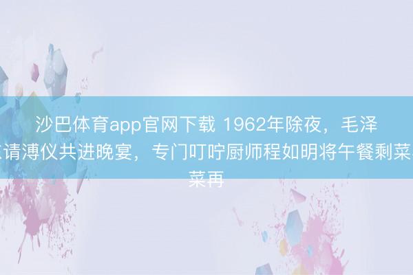 沙巴体育app官网下载 1962年除夜，毛泽东请溥仪共进晚宴，专门叮咛厨师程如明将午餐剩菜再