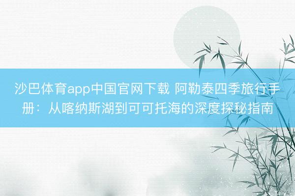 沙巴体育app中国官网下载 阿勒泰四季旅行手册：从喀纳斯湖到可可托海的深度探秘指南