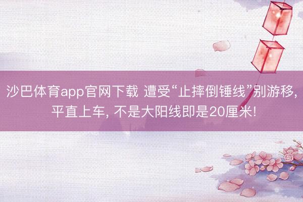 沙巴体育app官网下载 遭受“止摔倒锤线”别游移, 平直上车, 不是大阳线即是20厘米!