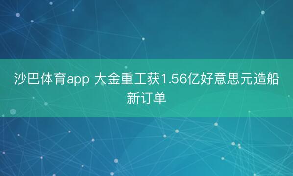 沙巴体育app 大金重工获1.56亿好意思元造船新订单