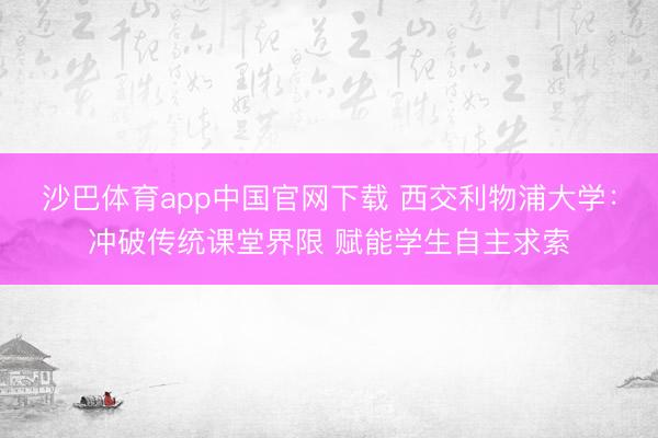 沙巴体育app中国官网下载 西交利物浦大学：冲破传统课堂界限 赋能学生自主求索