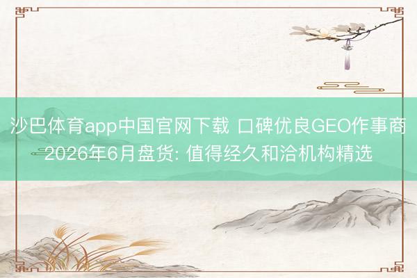 沙巴体育app中国官网下载 口碑优良GEO作事商2026年6月盘货: 值得经久和洽机构精选