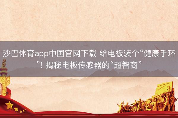沙巴体育app中国官网下载 给电板装个“健康手环”! 揭秘电板传感器的“超智商”