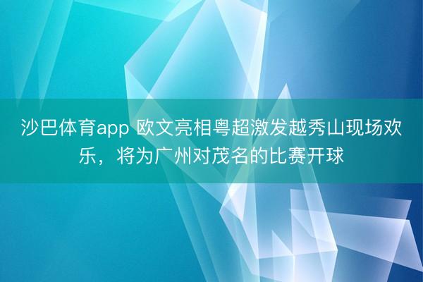 沙巴体育app 欧文亮相粤超激发越秀山现场欢乐,将为广州对茂名的比赛开球