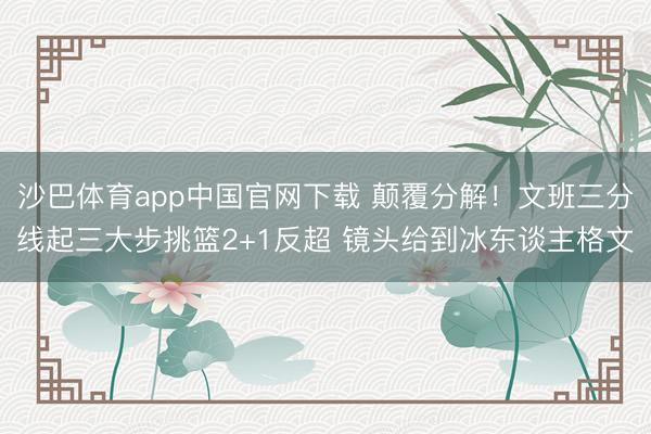 沙巴体育app中国官网下载 颠覆分解！文班三分线起三大步挑篮2+1反超 镜头给到冰东谈主格文