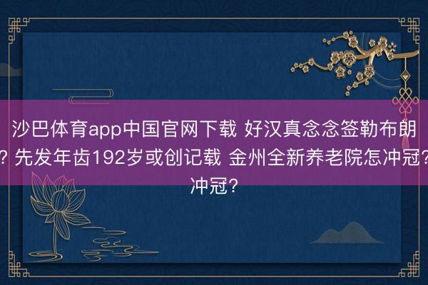 沙巴体育app中国官网下载 好汉真念念签勒布朗? 先发年齿192岁或创记载 金州全新养老院怎冲冠?