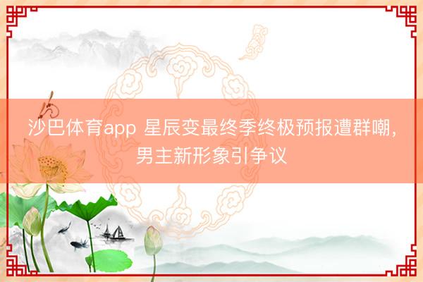 沙巴体育app 星辰变最终季终极预报遭群嘲，男主新形象引争议