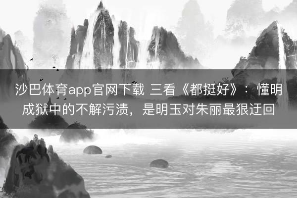 沙巴体育app官网下载 三看《都挺好》：懂明成狱中的不解污渍，是明玉对朱丽最狠迂回