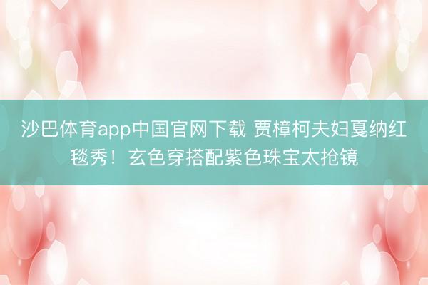 沙巴体育app中国官网下载 贾樟柯夫妇戛纳红毯秀！玄色穿搭配紫色珠宝太抢镜
