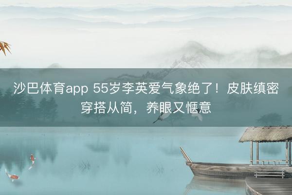 沙巴体育app 55岁李英爱气象绝了！皮肤缜密穿搭从简，养眼
