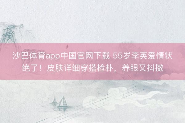 沙巴体育app中国官网下载 55岁李英爱情状绝了！皮肤详细穿搭检朴，养眼又抖擞