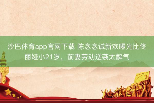 沙巴体育app官网下载 陈念念诚新欢曝光比佟丽娅小21岁，前妻劳动逆袭太解气