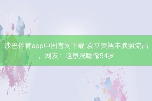 沙巴体育app中国官网下载 袁立黄裙丰腴照流出，网友：这景况哪像54岁