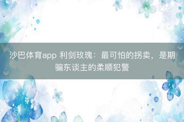 沙巴体育app 利剑玫瑰：最可怕的拐卖，是期骗东谈主的柔顺犯警
