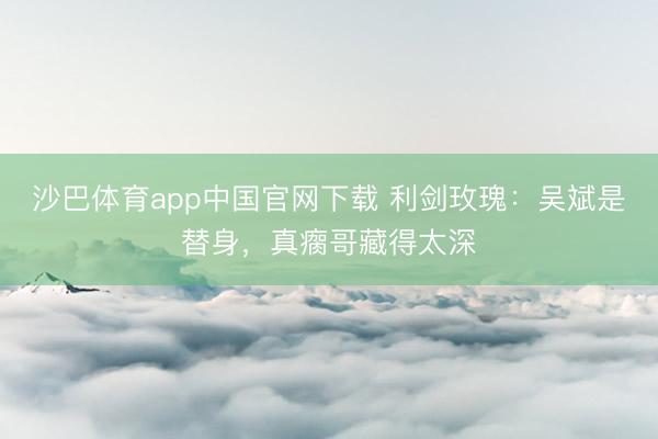 沙巴体育app中国官网下载 利剑玫瑰:吴斌是替身,真瘸哥藏得太深