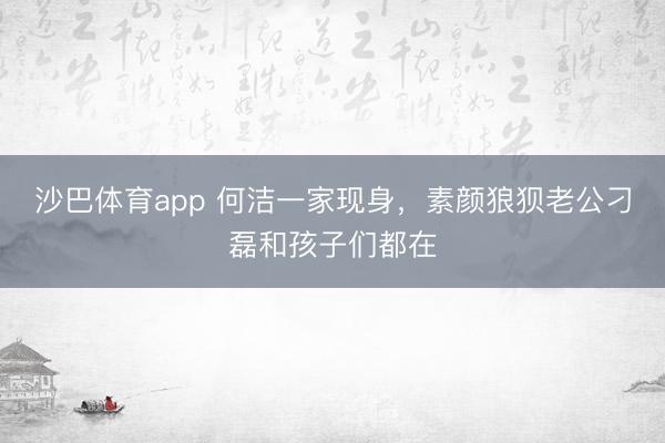 沙巴体育app 何洁一家现身，素颜狼狈老公刁磊和孩子们都在