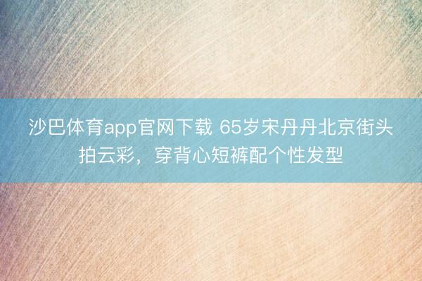 沙巴体育app官网下载 65岁宋丹丹北京街头拍云彩，穿背心短裤配个性发型