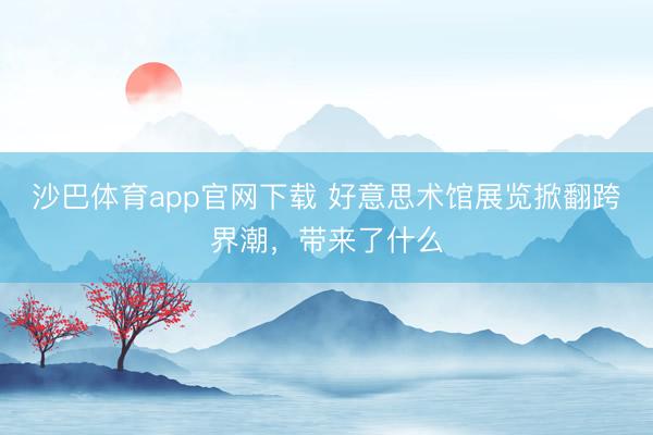 沙巴体育app官网下载 好意思术馆展览掀翻跨界潮，带来了什么