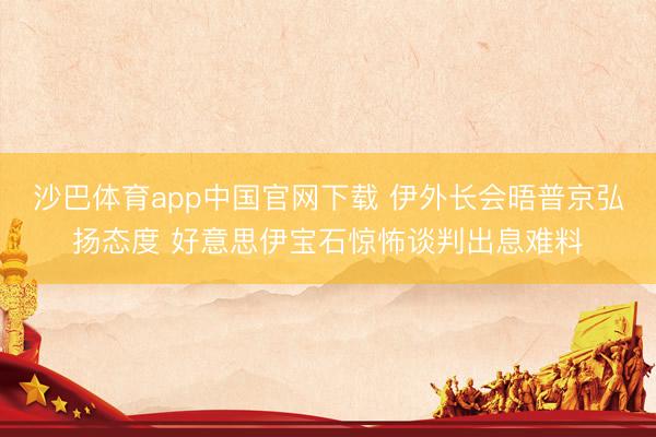 沙巴体育app中国官网下载 伊外长会晤普京弘扬态度 好意思伊宝石惊怖谈判出息难料