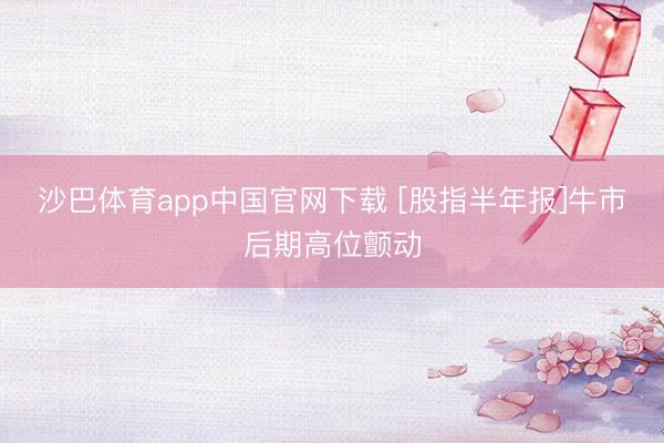 沙巴体育app中国官网下载 [股指半年报]牛市后期高位颤动