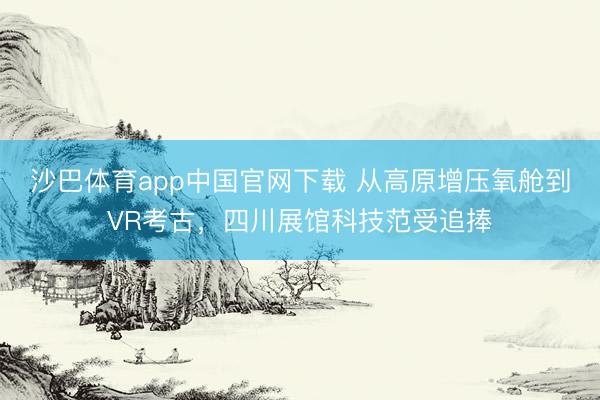 沙巴体育app中国官网下载 从高原增压氧舱到VR考古，四川展馆科技范受追捧