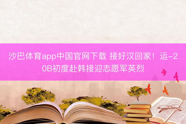 沙巴体育app中国官网下载 接好汉回家！运-20B初度赴韩接迎志愿军英烈