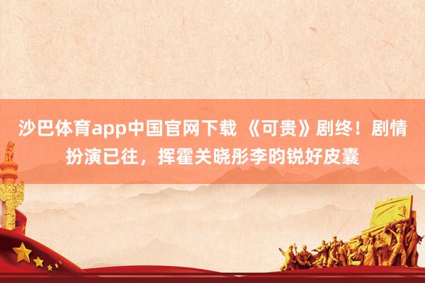 沙巴体育app中国官网下载 《可贵》剧终！剧情扮演已往，挥霍关晓彤李昀锐好皮囊