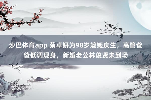 沙巴体育app 蔡卓妍为98岁嬷嬷庆生，高管爸爸低调现身，新婚老公林俊贤未到场