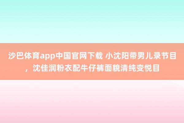 沙巴体育app中国官网下载 小沈阳带男儿录节目，沈佳润粉衣配牛仔裤面貌清纯变悦目