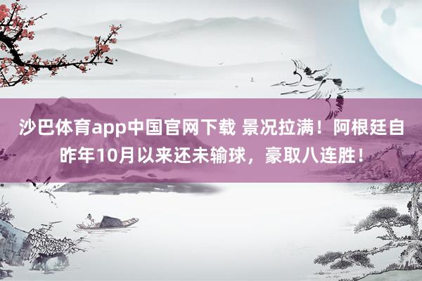 沙巴体育app中国官网下载 景况拉满！阿根廷自昨年10月以来还未输球，豪取八连胜！