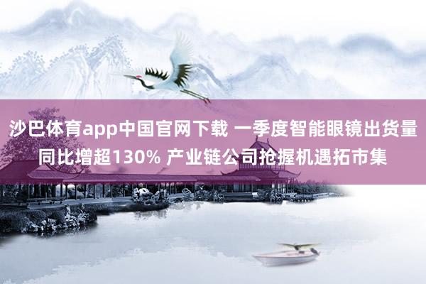 沙巴体育app中国官网下载 一季度智能眼镜出货量同比增超130% 产业链公司抢握机遇拓市集