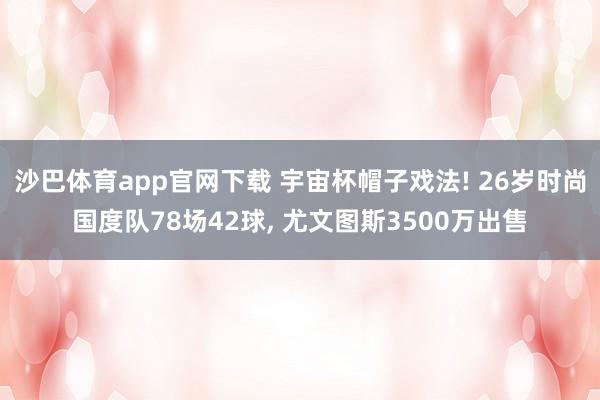 沙巴体育app官网下载 宇宙杯帽子戏法! 26岁时尚国度队78场42球， 尤文图斯3500万出售