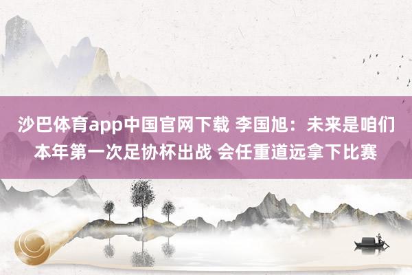 沙巴体育app中国官网下载 李国旭：未来是咱们本年第一次足协