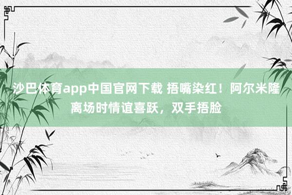 沙巴体育app中国官网下载 捂嘴染红！阿尔米隆离场时情谊喜跃，双手捂脸